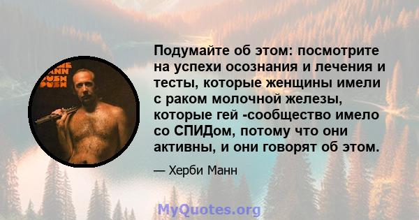 Подумайте об этом: посмотрите на успехи осознания и лечения и тесты, которые женщины имели с раком молочной железы, которые гей -сообщество имело со СПИДом, потому что они активны, и они говорят об этом.