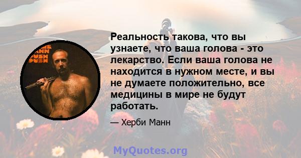 Реальность такова, что вы узнаете, что ваша голова - это лекарство. Если ваша голова не находится в нужном месте, и вы не думаете положительно, все медицины в мире не будут работать.