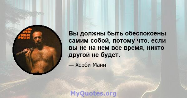 Вы должны быть обеспокоены самим собой, потому что, если вы не на нем все время, никто другой не будет.