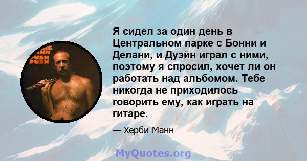 Я сидел за один день в Центральном парке с Бонни и Делани, и Дуэйн играл с ними, поэтому я спросил, хочет ли он работать над альбомом. Тебе никогда не приходилось говорить ему, как играть на гитаре.