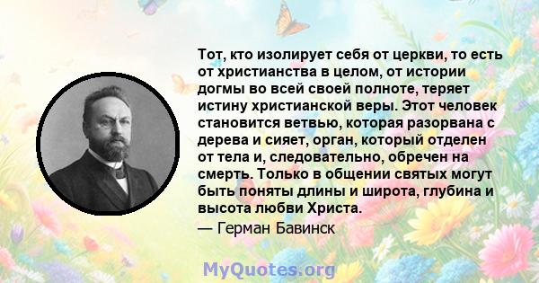 Тот, кто изолирует себя от церкви, то есть от христианства в целом, от истории догмы во всей своей полноте, теряет истину христианской веры. Этот человек становится ветвью, которая разорвана с дерева и сияет, орган,