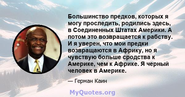 Большинство предков, которых я могу проследить, родились здесь, в Соединенных Штатах Америки. А потом это возвращается к рабству. И я уверен, что мои предки возвращаются в Африку, но я чувствую больше сродства к