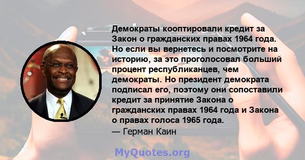 Демократы кооптировали кредит за Закон о гражданских правах 1964 года. Но если вы вернетесь и посмотрите на историю, за это проголосовал больший процент республиканцев, чем демократы. Но президент демократа подписал