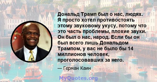 Дональд Трамп был о нас, людях. Я просто хотел противостоять этому звуковому укусу, потому что это часть проблемы, плохие звуки. Он был о нас, народ. Если бы он был всего лишь Дональдом Трампом, у вас не было бы 14