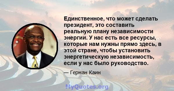 Единственное, что может сделать президент, это составить реальную плану независимости энергии. У нас есть все ресурсы, которые нам нужны прямо здесь, в этой стране, чтобы установить энергетическую независимость, если у