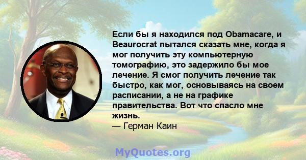 Если бы я находился под Obamacare, и Beaurocrat пытался сказать мне, когда я мог получить эту компьютерную томографию, это задержило бы мое лечение. Я смог получить лечение так быстро, как мог, основываясь на своем