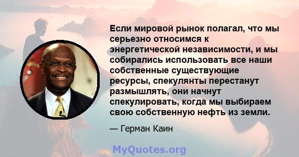 Если мировой рынок полагал, что мы серьезно относимся к энергетической независимости, и мы собирались использовать все наши собственные существующие ресурсы, спекулянты перестанут размышлять, они начнут спекулировать,