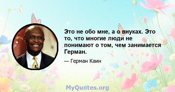 Это не обо мне, а о внуках. Это то, что многие люди не понимают о том, чем занимается Герман.