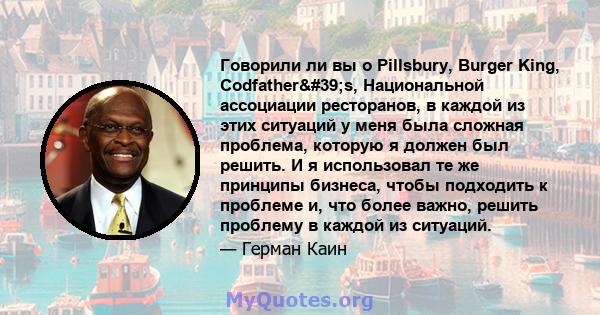 Говорили ли вы о Pillsbury, Burger King, Codfather's, Национальной ассоциации ресторанов, в каждой из этих ситуаций у меня была сложная проблема, которую я должен был решить. И я использовал те же принципы бизнеса,