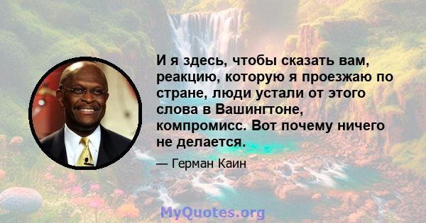 И я здесь, чтобы сказать вам, реакцию, которую я проезжаю по стране, люди устали от этого слова в Вашингтоне, компромисс. Вот почему ничего не делается.