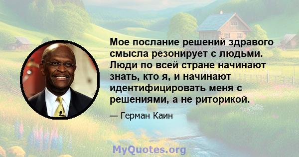 Мое послание решений здравого смысла резонирует с людьми. Люди по всей стране начинают знать, кто я, и начинают идентифицировать меня с решениями, а не риторикой.