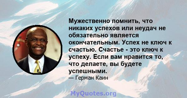 Мужественно помнить, что никаких успехов или неудач не обязательно является окончательным. Успех не ключ к счастью. Счастье - это ключ к успеху. Если вам нравится то, что делаете, вы будете успешными.