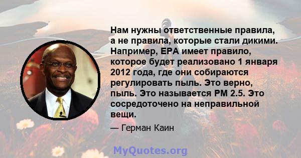 Нам нужны ответственные правила, а не правила, которые стали дикими. Например, EPA имеет правило, которое будет реализовано 1 января 2012 года, где они собираются регулировать пыль. Это верно, пыль. Это называется PM