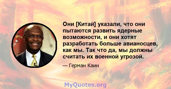 Они [Китай] указали, что они пытаются развить ядерные возможности, и они хотят разработать больше авианосцев, как мы. Так что да, мы должны считать их военной угрозой.