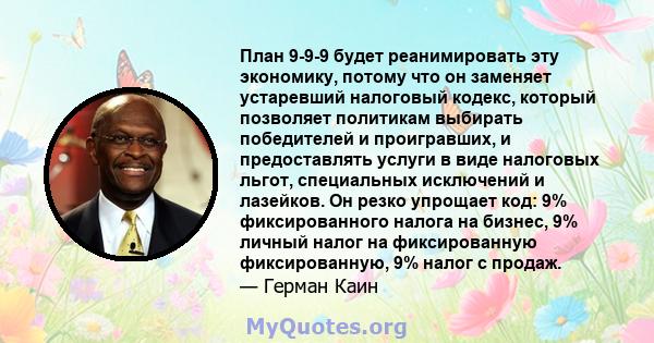 План 9-9-9 будет реанимировать эту экономику, потому что он заменяет устаревший налоговый кодекс, который позволяет политикам выбирать победителей и проигравших, и предоставлять услуги в виде налоговых льгот,