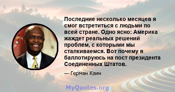 Последние несколько месяцев я смог встретиться с людьми по всей стране. Одно ясно: Америка жаждет реальных решений проблем, с которыми мы сталкиваемся. Вот почему я баллотируюсь на пост президента Соединенных Штатов.