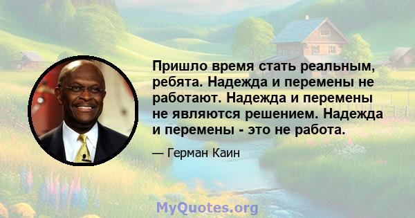 Пришло время стать реальным, ребята. Надежда и перемены не работают. Надежда и перемены не являются решением. Надежда и перемены - это не работа.