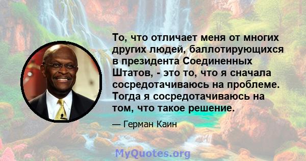 То, что отличает меня от многих других людей, баллотирующихся в президента Соединенных Штатов, - это то, что я сначала сосредотачиваюсь на проблеме. Тогда я сосредотачиваюсь на том, что такое решение.