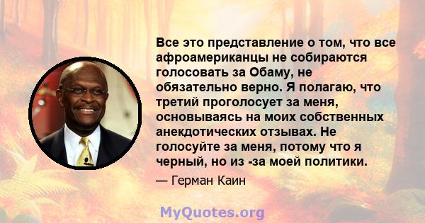 Все это представление о том, что все афроамериканцы не собираются голосовать за Обаму, не обязательно верно. Я полагаю, что третий проголосует за меня, основываясь на моих собственных анекдотических отзывах. Не