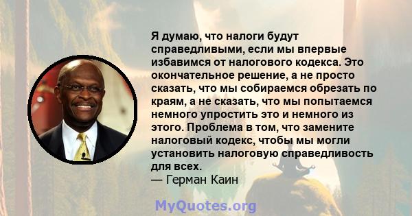 Я думаю, что налоги будут справедливыми, если мы впервые избавимся от налогового кодекса. Это окончательное решение, а не просто сказать, что мы собираемся обрезать по краям, а не сказать, что мы попытаемся немного