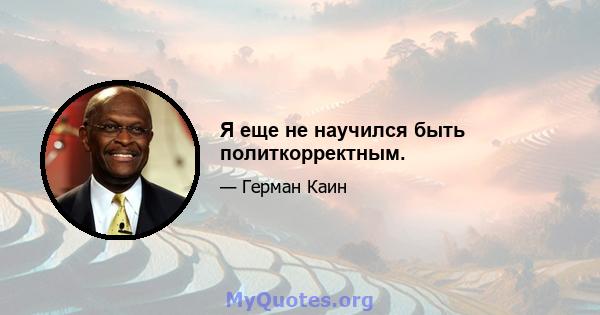 Я еще не научился быть политкорректным.