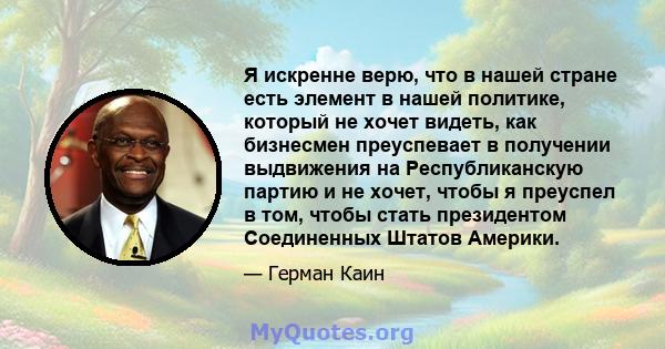 Я искренне верю, что в нашей стране есть элемент в нашей политике, который не хочет видеть, как бизнесмен преуспевает в получении выдвижения на Республиканскую партию и не хочет, чтобы я преуспел в том, чтобы стать