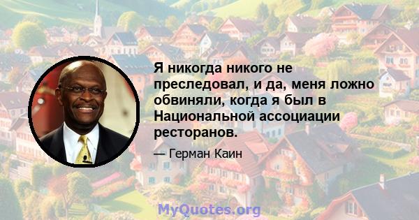 Я никогда никого не преследовал, и да, меня ложно обвиняли, когда я был в Национальной ассоциации ресторанов.