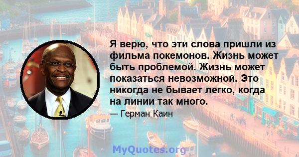 Я верю, что эти слова пришли из фильма покемонов. Жизнь может быть проблемой. Жизнь может показаться невозможной. Это никогда не бывает легко, когда на линии так много.