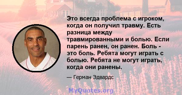 Это всегда проблема с игроком, когда он получил травму. Есть разница между травмированными и болью. Если парень ранен, он ранен. Боль - это боль. Ребята могут играть с болью. Ребята не могут играть, когда они ранены.