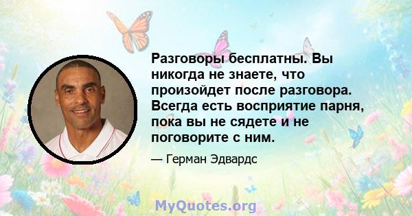 Разговоры бесплатны. Вы никогда не знаете, что произойдет после разговора. Всегда есть восприятие парня, пока вы не сядете и не поговорите с ним.