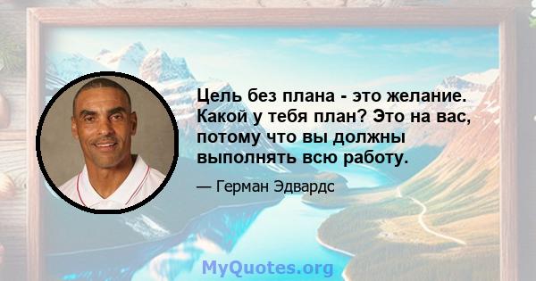 Цель без плана - это желание. Какой у тебя план? Это на вас, потому что вы должны выполнять всю работу.