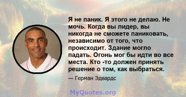 Я не паник. Я этого не делаю. Не мочь. Когда вы лидер, вы никогда не сможете паниковать, независимо от того, что происходит. Здание могло падать. Огонь мог бы идти во все места. Кто -то должен принять решение о том, как 