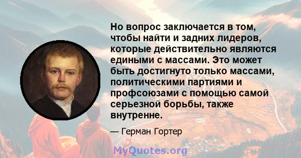 Но вопрос заключается в том, чтобы найти и задних лидеров, которые действительно являются едиными с массами. Это может быть достигнуто только массами, политическими партиями и профсоюзами с помощью самой серьезной