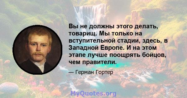 Вы не должны этого делать, товарищ. Мы только на вступительной стадии, здесь, в Западной Европе. И на этом этапе лучше поощрять бойцов, чем правители.