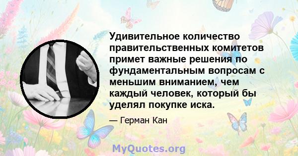 Удивительное количество правительственных комитетов примет важные решения по фундаментальным вопросам с меньшим вниманием, чем каждый человек, который бы уделял покупке иска.