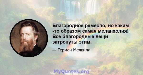 Благородное ремесло, но каким -то образом самая меланхолия! Все благородные вещи затронуты этим.