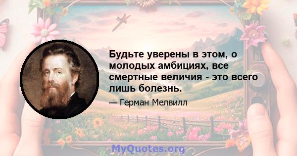 Будьте уверены в этом, о молодых амбициях, все смертные величия - это всего лишь болезнь.