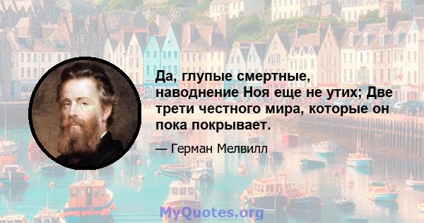 Да, глупые смертные, наводнение Ноя еще не утих; Две трети честного мира, которые он пока покрывает.