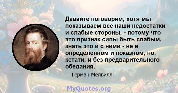 Давайте поговорим, хотя мы показываем все наши недостатки и слабые стороны, - потому что это признак силы быть слабым, знать это и с ними - не в определенном и показном, но, кстати, и без предварительного обедания.