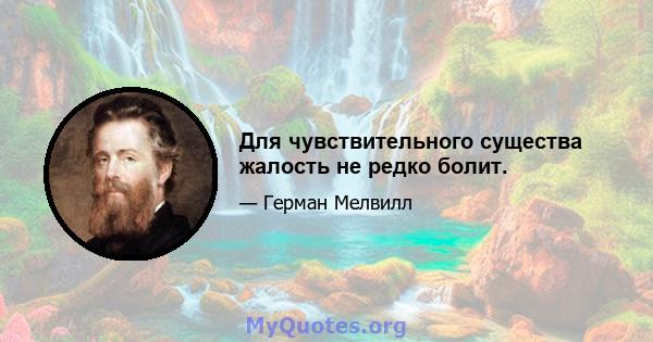 Для чувствительного существа жалость не редко болит.