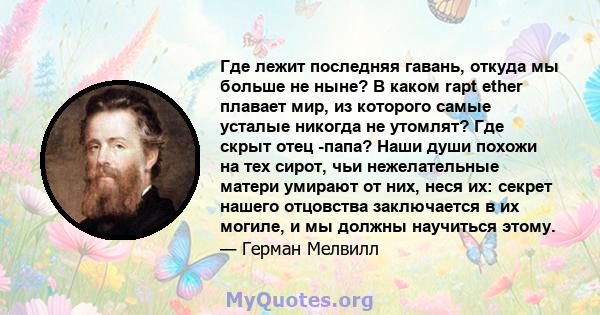 Где лежит последняя гавань, откуда мы больше не ныне? В каком rapt ether плавает мир, из которого самые усталые никогда не утомлят? Где скрыт отец -папа? Наши души похожи на тех сирот, чьи нежелательные матери умирают