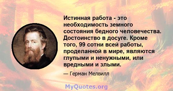 Истинная работа - это необходимость земного состояния бедного человечества. Достоинство в досуге. Кроме того, 99 сотни всей работы, проделанной в мире, являются глупыми и ненужными, или вредными и злыми.