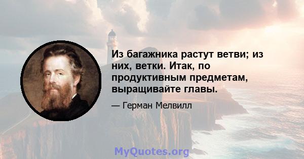 Из багажника растут ветви; из них, ветки. Итак, по продуктивным предметам, выращивайте главы.