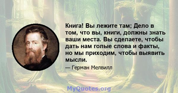 Книга! Вы лежите там; Дело в том, что вы, книги, должны знать ваши места. Вы сделаете, чтобы дать нам голые слова и факты, но мы приходим, чтобы выявить мысли.