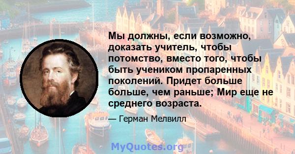 Мы должны, если возможно, доказать учитель, чтобы потомство, вместо того, чтобы быть учеником пропаренных поколений. Придет больше больше, чем раньше; Мир еще не среднего возраста.