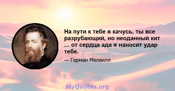 На пути к тебе я качусь, ты все разрубающий, но неоданный кит ... от сердца ада я наносит удар тебе.