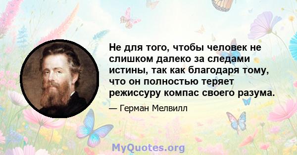 Не для того, чтобы человек не слишком далеко за следами истины, так как благодаря тому, что он полностью теряет режиссуру компас своего разума.