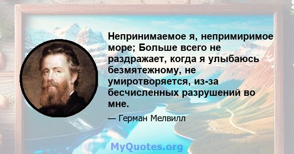 Непринимаемое я, непримиримое море; Больше всего не раздражает, когда я улыбаюсь безмятежному, не умиротворяется, из-за бесчисленных разрушений во мне.