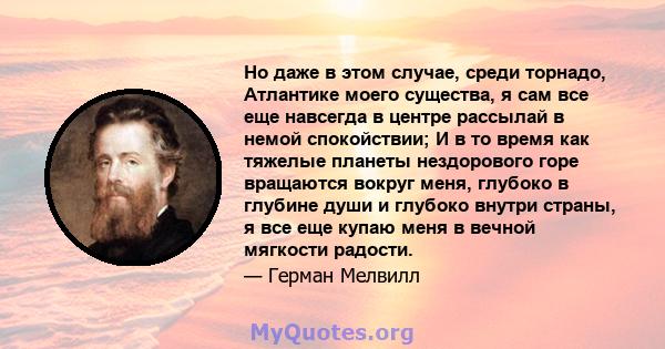 Но даже в этом случае, среди торнадо, Атлантике моего существа, я сам все еще навсегда в центре рассылай в немой спокойствии; И в то время как тяжелые планеты нездорового горе вращаются вокруг меня, глубоко в глубине