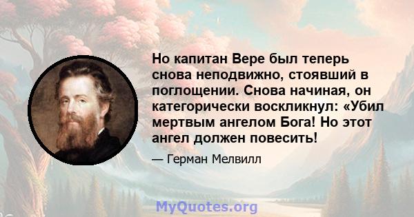 Но капитан Вере был теперь снова неподвижно, стоявший в поглощении. Снова начиная, он категорически воскликнул: «Убил мертвым ангелом Бога! Но этот ангел должен повесить!